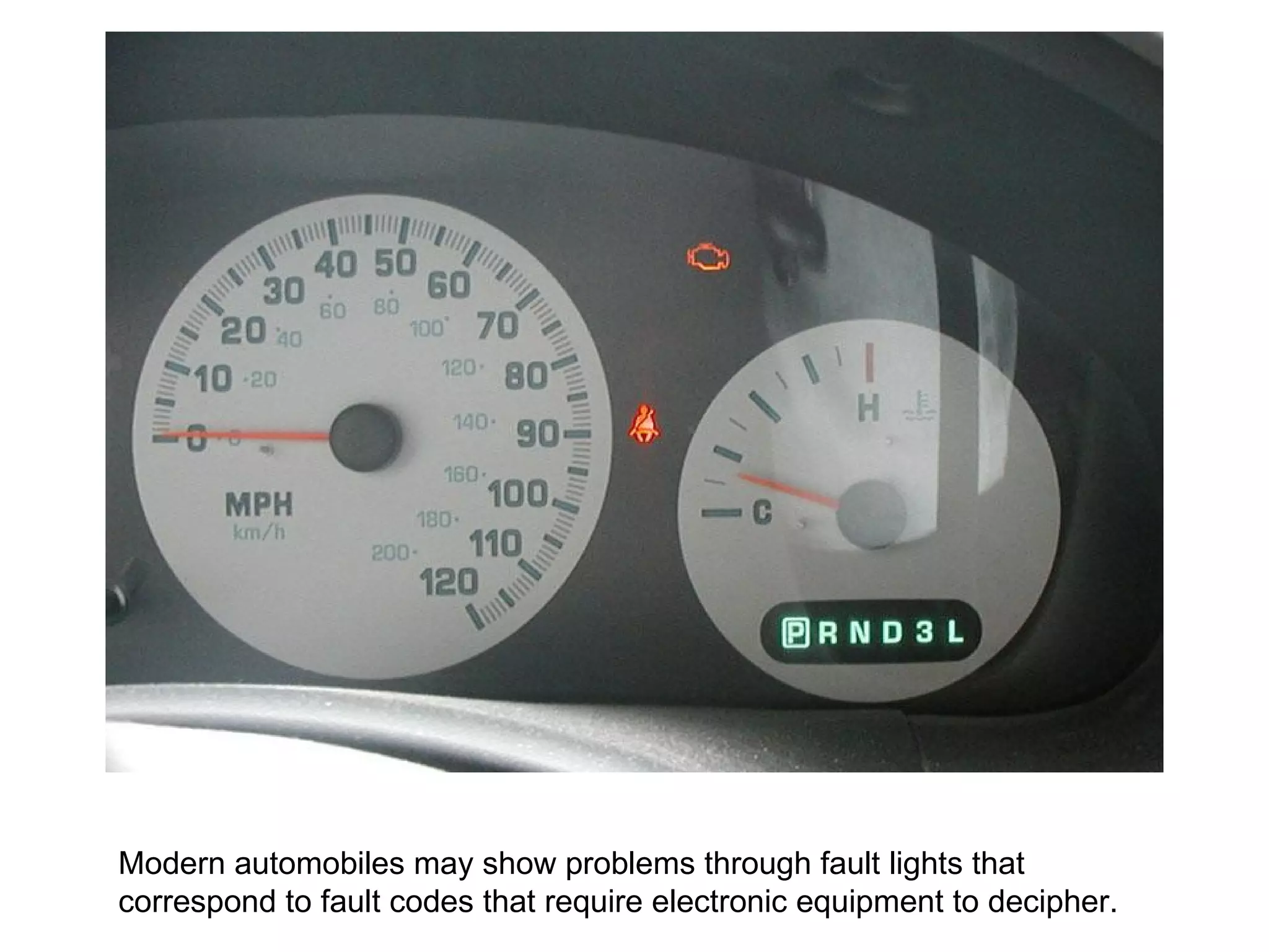 Modern automobiles may show problems through fault lights that correspond to fault codes that require electronic equipment to decipher.  