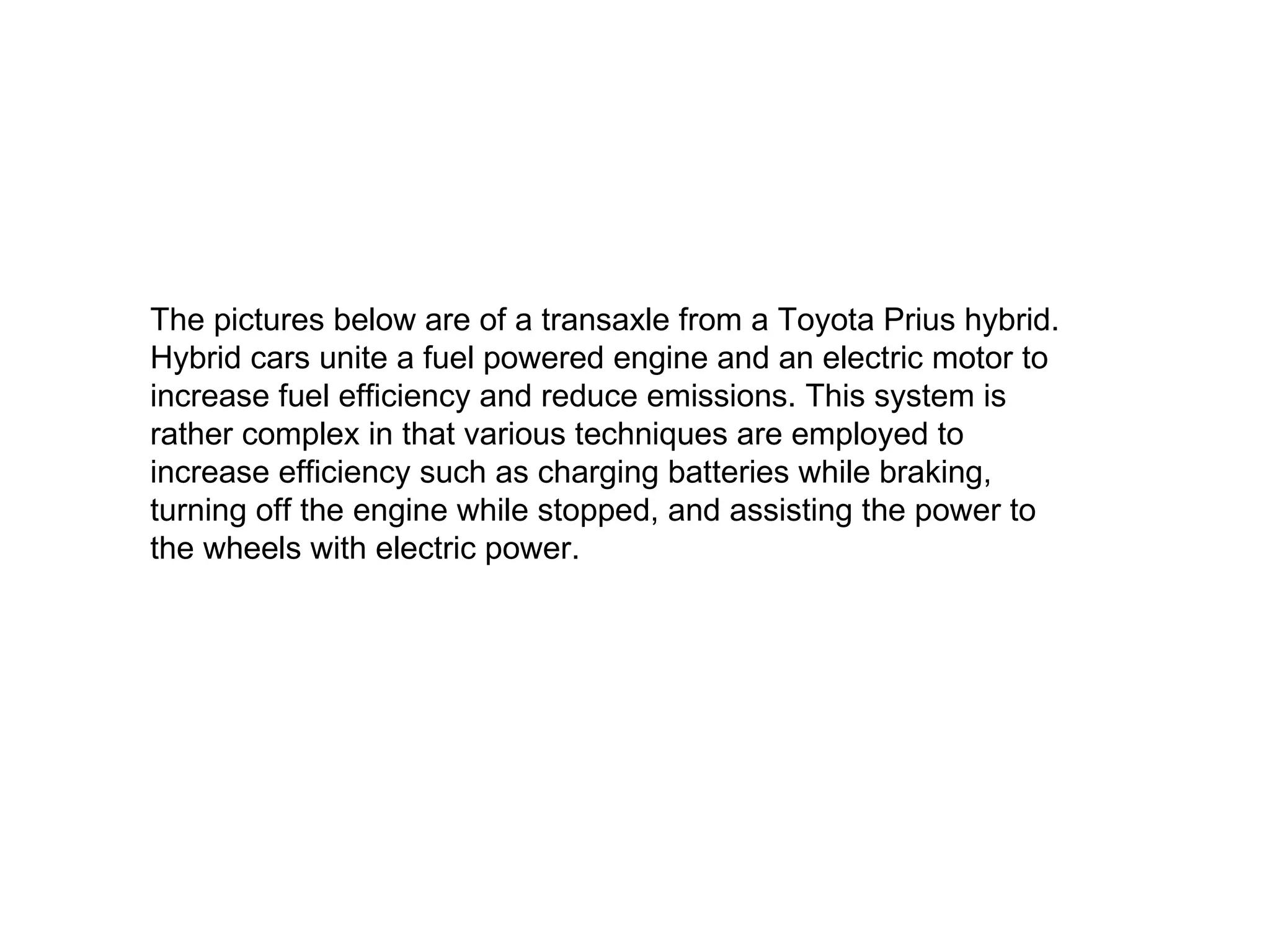 The pictures below are of a transaxle from a Toyota Prius hybrid. Hybrid cars unite a fuel powered engine and an electric motor to increase fuel efficiency and reduce emissions. This system is rather complex in that various techniques are employed to increase efficiency such as charging batteries while braking, turning off the engine while stopped, and assisting the power to the wheels with electric power. 