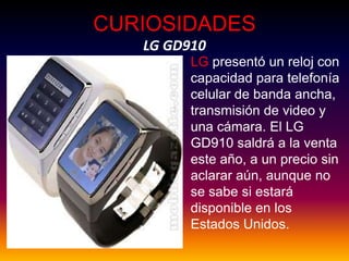 CURIOSIDADESLG GD910,[object Object],LG presentó un reloj con capacidad para telefonía celular de banda ancha, transmisión de video y una cámara. El LG GD910 saldrá a la venta este año, a un precio sin aclarar aún, aunque no se sabe si estará disponible en los Estados Unidos. ,[object Object]