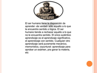 El ser humano tiene la disposición de aprender -de verdad- sólo aquello a lo que le encuentra sentido o lógica. El ser humano tiende a rechazar aquello a lo que no le encuentra sentido. El único auténtico aprendizaje es el aprendizaje significativo, el aprendizaje con sentido. Cualquier otro aprendizaje será puramente mecánico, memorístico, coyuntural: aprendizaje para aprobar un exámen, pra ganar la materia, etcEl ser humano tiene la disposición de aprender -de verdad- sólo aquello a lo que le encuentra sentido o lógica. El ser humano tiende a rechazar aquello a lo que no le encuentra sentido. El único auténtico aprendizaje es el aprendizaje significativo, el aprendizaje con sentido. Cualquier otro aprendizaje será puramente mecánico, memorístico, coyuntural: aprendizaje para aprobar un exámen, pra ganar la materia, etcEl ser humano tiene la disposición de aprender -de verdad- sólo aquello a lo que le encuentra sentido o lógica. El ser humano tiende a rechazar aquello a lo que no le encuentra sentido. El único auténtico aprendizaje es el aprendizaje significativo, el aprendizaje con sentido. Cualquier otro aprendizaje será puramente mecánico, memorístico, coyuntural: aprendizaje para aprobar un exámen, pra ganar la materia, etc