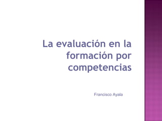 La evaluación en la
formación por
competencias
Francisco Ayala

 