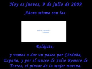 Hoy es jueves, 9 de julio de 2009
          Ahora mismo son las




               Relájate,
  y vamos a dar un paseo por Córdoba,
España, y por el museo de Julio Romero de
  Torres, el pintor de la mujer morena.
 
