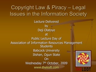Copyright Law & Piracy – Legal Issues in the Information Society Lecture Delivered by  Deji Olatoye at  Public Lecture Day of  Association of Information Resources Management Students  Babcock University Ilishan, Ogun State On  Wednesday 7th October, 2009 www.thelodt.com 