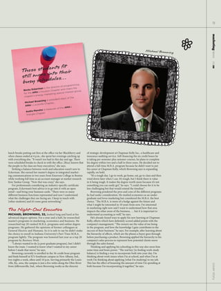 11




                                                                                                                                                         marketingnews
                                                                                                                                  Michael Browning   P




                                                                                                                                                           11.15.09
                           t ﬁt
                 se studenostheir
            The          t
            still moreeinules…
            busy sch d                                      ramming
                                               tor of prog
                         erman    is the direc           chairs the
              Becky Eck                    hapter and
                         A’s  Houston C             ial interest
                                                                 group.
              for the AM               keting spec
                        energy mar
              chapter’s                                        e
                                                   elect of th
                                       president-
                         rowning is
               Michael B                 ter.
                           isville Chap
               AMA’s Lou
                                                  the AMA’s
                                      easurer of
                Audra M  arotta is tr
                           hapter.
                Triangle C




lunch breaks putting out res at the o ce via her BlackBerry and           of strategic development at Chapman Kelly Inc., a healthcare and
when classes ended at 4 p.m., she spent her evenings catching up          insurance auditing service. Self- nancing the six credit hours he
with everything else. “It wasn’t too bad in this day and age. ere         is taking per semester plus summer courses, he plans to complete
were scheduled breaks to check in with the o ce. [Rice] knows that        his degree within two and a half to three years. He decided not to
the people in the class are busy executives,” she says.                   attend a full-time M.B.A. program because he didn’t want to put
   Striking a balance between work and education wasn’t new to            his career at Chapman Kelly, which Browning says is expanding
Eckerman. She earned her master’s degree in integrated market-            rapidly, on hold.
ing communications in two years from Emerson College in Boston                 “It’s a tough day. I go to work, go home, eat, go to class and then
while working full time as an account manager at market research          wind down later when I can. It’s tough, but I think there is value
  rm Yankee Group. “Now that was crazy,” she says.                        in it being tough. It makes the degree worth more because it’s not
   For professionals considering an industry-speci c certi cate           something you can easily get,” he says. “I could choose for it to be
program, Eckerman’s best advice is to go into it with an open             less challenging but that would extend the timeline.”
mind—and bring your business cards. “ ere were so many                         Browning pondered the pros and cons of the di erent programs
di erent business functions represented and now I understand              he had under consideration. He studied economics as an under-
what the challenges they are facing are. I keep in touch with             graduate and loves marketing but considered the M.B.A. the best
[other students] and it’s some great networking.”                         choice. “ e M.B.A. is more of a hedge against the future and
                                                                          what I might be interested in 10 years from now. I’m interested
                                                                          in marketing right now and I want to understand how that area
The Night-Owl Executive                                                   impacts the other areas of the business, … but it is important to
MICHAEL BROWNING, 32, looked long and hard at his                         understand accounting as well,” he says.
advanced degree options. For a year and a half, he researched                  He’s already found ways to apply his new learning at Chapman
master’s programs in marketing, economics and business. He                Kelly, e orts which have de nitely scored added points with the
researched top 20-ranked M.B.A. programs and online degree                company’s management. “ e owners see the value of me being
programs. He gathered the opinions of former colleagues at                in the program, and how the knowledge I gain contributes to the
General Electric and Humana. So it is safe to say he didn’t make          success of their business,” he says. For example, a er learning about
the choice to enroll in Indiana University’s Part-Time M.B.A.             the hierarchy of e ects, which are the phases a buyer goes through
program lightly. The program was honored last year as a top 20            before purchasing a product, Browning applied the hierarchy to his
program by Business Week.                                                 company’s sales process to represent how potential clients move
    “I always wanted to do [a post-graduate program], but I didn’t        through the sales funnel.
know the route. I wanted to know what I wanted in my career                        inking and applying his schooling in this way also saves him
before I made that move,” he says.                                        some time and brain power. “ e real key [to nding work-study
    Browning currently is enrolled in the 36-credit hour program          balance] is nding a way to incorporate both into your day. I’m
and nds himself at IU’s Southeast campus in New Albany, Ind.,             thinking about work issues when I’m at school, and when I’m at
two nights a week, o en until 10 p.m. Serving primarily the Louis-        work I’m thinking about applying [what I’m studying] to my job.
ville, Ky., area, the campus is just a few miles along the Ohio River         is has the e ect of lessening the amount of time I’m spending at
                                                                                                                                                          cover story




from Je ersonville, Ind., where Browning works as the director            both because I’m incorporating it together,” he says.
 