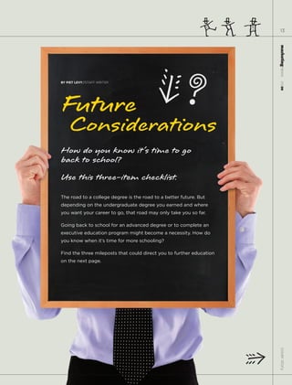 13




                                                                      marketingnews
BY PIET LEVY//STAFF WRITER




                                                                        11.15.09
Future
    Considerations
How do you know it’s time to go
back to school?
Use this three-item checklist.
The road to a college degree is the road to a better future. But
depending on the undergraduate degree you earned and where
you want your career to go, that road may only take you so far.

Going back to school for an advanced degree or to complete an
executive education program might become a necessity. How do
you know when it’s time for more schooling?

Find the three mileposts that could direct you to further education
on the next page.



                                                                       cover story
 