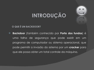 INTRODUÇÃO Backdoor  (também conhecido por  Porta dos fundos ) é uma falha de segurança que pode existir em um programa de computador ou sistema operacional, que pode permitir a invasão do sistema por um  cracker  para que ele possa obter um total controle da máquina.  O QUE É UM BACKDOOR? 