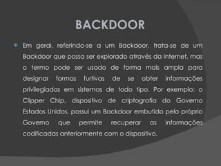 BACKDOOR Em geral, referindo-se a um Backdoor, trata-se de um Backdoor que possa ser explorado através da Internet, mas o termo pode ser usado de forma mais ampla para designar formas furtivas de se obter informações privilegiadas em sistemas de todo tipo. Por exemplo: o Clipper Chip, dispositivo de criptografia do Governo Estados Unidos, possui um Backdoor embutido pelo próprio Governo que permite recuperar as informações codificadas anteriormente com o dispositivo. 