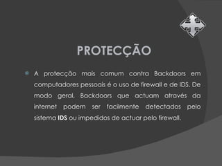 PROTECÇÃO A protecção mais comum contra Backdoors em computadores pessoais é o uso de firewall e de IDS. De modo geral, Backdoors que actuam através da internet podem ser facilmente detectados pelo sistema  IDS  ou impedidos de actuar pelo firewall. 