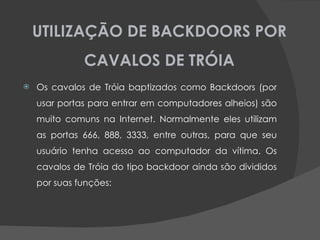 UTILIZAÇÃO DE BACKDOORS POR CAVALOS DE TRÓIA Os cavalos de Tróia baptizados como Backdoors (por usar portas para entrar em computadores alheios) são muito comuns na Internet. Normalmente eles utilizam as portas 666, 888, 3333, entre outras, para que seu usuário tenha acesso ao computador da vítima. Os cavalos de Tróia do tipo backdoor ainda são divididos por suas funções: 
