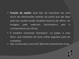 Função de espião:  esse tipo de backdoor faz uma troca de informações através da porta que ele abre para seu usuário poder visualizar arquivos da vítima, ver imagens pela webcam (activando-a sem o conhecimento da vítima). É também chamada "backdoor", no poker, a uma draw, que necessita de duas cartas seguidas para ser completa. São conhecidos como RAT (Remote Administrator Tool). 