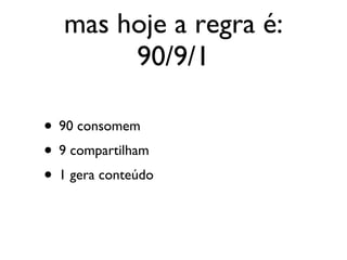 mas hoje a regra é: 90/9/1 90 consomem 9 compartilham 1 gera conteúdo 