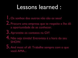 Lessons learned : Os sonhos dos outros não são os seus! Procure uma empresa que te respeite e lhe dê a oportunidade de se conhecer. Aproveite os contatos na GV! Não seja tímido! Entrevista é a hora do seu SHOW.  And most of all: Trabalhe sempre com o que você AMA... 