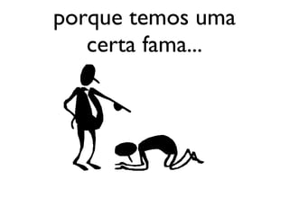 porque temos uma certa fama... 