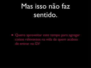 Mas isso não faz sentido. Quero aproveitar este tempo para agregar coisas relevantes na vida de quem acabou de entrar na GV 