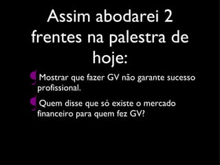 Assim abodarei 2 frentes na palestra de hoje: Mostrar que fazer GV não garante sucesso profissional. Quem disse que só existe o mercado financeiro para quem fez GV? 