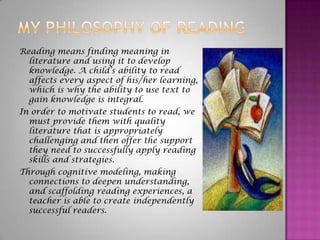My Philosophy of Reading Reading means finding meaning in literature and using it to develop knowledge. A child’s ability to read affects every aspect of his/her learning, which is why the ability to use text to gain knowledge is integral.   In order to motivate students to read, we must provide them with quality literature that is appropriately challenging and then offer the support they need to successfully apply reading skills and strategies.   Through cognitive modeling, making connections to deepen understanding,  and scaffolding reading experiences, a teacher is able to create independently successful readers. 