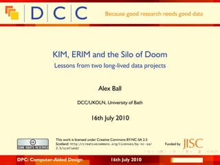 Because good research needs good data




              KIM, ERIM and the Silo of Doom
              Lessons from two long-lived data projects


                                        Alex Ball

                           DCC/UKOLN, University of Bath


                                   16th July 2010


               This work is licensed under Creative Commons BY-NC-SA 2.5
               Scotland: http://creativecommons.org/licenses/by- nc- sa/   Funded by
               2.5/scotland/


DPC: Computer-Aided Design                     16th July 2010
 