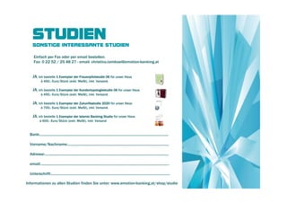 STUDIEN
    SONSTIGE INTERESSANTE STUDIEN

     Einfach per Fax oder per email bestellen:
     Fax: 0 22 52 / 25 48 27 - email: christina.tambosi@emotion-banking.at


    JA, ich bestelle 1 Exemplar der Frauenpilotstudie 06 für unser Haus
            à 450,- Euro/Stück (exkl. MwSt), inkl. Versand.

    JA, ich bestelle 1 Exemplar der Kundentypologiestudie 06 für unser Haus
            à 450,- Euro/Stück (exkl. MwSt), inkl. Versand.

    JA, ich bestelle 1 Exemplar der Zukunftsstudie 2020 für unser Haus
            à 700,- Euro/Stück (exkl. MwSt), inkl. Versand.

    JA, ich bestelle 1 Exemplar der Islamic Banking Studie für unser Haus
           à 600,- Euro/Stück (exkl. MwSt), inkl. Versand



  Bank:...................................................................................................................................

  Vorname/Nachname:.......................................................................................................

  Adresse:..............................................................................................................................

  email:...................................................................................................................................

  Unterschrift:.........................................................................................................................

Informationen zu allen Studien finden Sie unter: www.emotion-banking.at/shop/studie
 