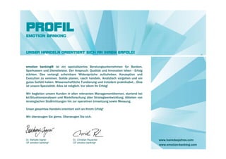 PROFIL
EMOTION BANKING



UNSER HANDELN ORIENTIERT SICH AN IHREM ERFOLG!



emotion banking® ist ein spezialisiertes Beratungsunternehmen für Banken,
Sparkassen und Dienstleister. Der Anspruch: Qualität und Innovation leben - Erfolg
stärken. Das verlangt scheinbare Widersprüche aufzuheben. Konzeption und
Execution zu vereinen. Solide planen, rasch handeln. Analytisch vorgehen und ein
gutes Gefühl haben. Wissenschaftliche Fundierung und trotzdem praktikabel… Dies
ist unsere Spezialität. Alles ist möglich. Vor allem Ihr Erfolg!

Wir begleiten unsere Kunden in allen relevanten Managementthemen, startend bei
Ist-Situationsanalysen und Marktforschung über Strategieentwicklung, Ableiten von
strategischen Stoßrichtungen hin zur operativen Umsetzung sowie Messung.

Unser gesamtes Handeln orientiert sich an Ihrem Erfolg!

Wir überzeugen Sie gerne. Überzeugen Sie sich.




Dr. Barbara Aigner               Dr. Christian Rauscher                              www.bankdesjahres.com
GF emotion banking®              GF emotion banking®
                                                                                     www.emotion-banking.com
 