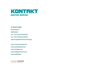 KONTAKT
EMOTION BANKING




Dr. Barbara Aigner
Theaterplatz 5
2500 Baden
Tel.: +43 (0) 22 52 25 48 45
Fax: +43 (0) 22 52 25 48 24
barbara.aigner@emotion-banking.at


www.emotion-banking.com
www.bankdesjahres.com
www.victorgala.com
www.intelligente-bank.com
www.club2020.at
 