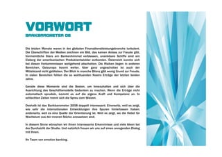 VORWORT
BANKBAROMETER 08


Die letzten Monate waren in der globalen Finanzdienstleistungsbranche turbulent.
Die Überschriften der Medien zeichnen ein Bild, das keinen Anlass zur Freude gibt.
Vermeintliche Stars am Bankenhimmel verblassen, unsinkbare Schiffe sind am
Eisberg der amerikanischen Produktentwickler zerborsten. Österreich konnte sich
bei diesen Vorkommnissen weitgehend abschotten. Die Risiken liegen in anderen
Bereichen, Osteuropa boomt weiter. Aber ganz ungescholten ist auch der
Mittelstand nicht geblieben. Der Blick in manche Bilanz gibt wenig Grund zur Freude.
In vielen Bereichen fehlen die so wohltuenden Nostro Erträge der letzten beiden
Jahre.

Gerade diese Momente sind die Besten, um Innezuhalten und sich über die
Ausrichtung des Geschäftsmodells Gedanken zu machen. Wenn die Erträge nicht
automatisch sprudeln, kommt es auf die eigene Kraft und Kompetenz an. In
schlechten Zeiten trennt sich die Spreu vom Weizen.

Deshalb ist das Bankbarometer 2008 doppelt interessant: Einerseits, weil es zeigt,
wie sehr die internationalen Entwicklungen ihre Spuren hinterlassen haben;
anderseits, weil es eine Quelle der Orientierung ist. Weil es zeigt, wo die Hebel für
Wachstum aus der inneren Stärke anzusetzen sind.

In diesem Sinne wünschen wir Ihnen interessante Erkenntnisse und viele Ideen bei
der Durchsicht der Studie. Und natürlich freuen wir uns auf einen anregenden Dialog
mit Ihnen.

Ihr Team von emotion banking.
 