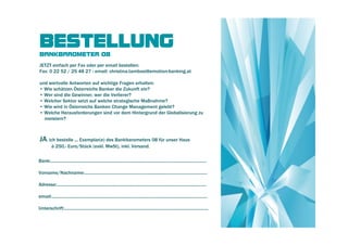BESTELLUNG
BANKBAROMETER 08
JETZT einfach per Fax oder per email bestellen:
Fax: 0 22 52 / 25 48 27 - email: christina.tambosi@emotion-banking.at

und wertvolle Antworten auf wichtige Fragen erhalten:
• Wie schätzen Österreichs Banker die Zukunft ein?
• Wer sind die Gewinner, wer die Verlierer?
• Welcher Sektor setzt auf welche strategische Maßnahme?
• Wie wird in Österreichs Banken Change Management gelebt?
• Welche Herausforderungen sind vor dem Hintergrund der Globalisierung zu
  meistern?



JA, ich bestelle ... Exemplar(e) des Bankbarometers 08 für unser Haus
          à 250,- Euro/Stück (exkl. MwSt), inkl. Versand.

Bank:...................................................................................................................................

Vorname/Nachname:.......................................................................................................

Adresse:..............................................................................................................................

email:...................................................................................................................................

Unterschrift:.........................................................................................................................
 