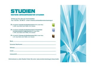 STUDIEN
    WEITERE BANKBAROMETER STUDIEN

     Einfach per Fax oder per email bestellen:
     Fax: 0 22 52 / 25 48 27 - email: christina.tambosi@emotion-banking.at


   JA, ich bestelle 1 Exemplar des Bankbarometers 07 für unser Haus
          à 250,- Euro/Stück (exkl. MwSt), inkl. Versand


   JA, ich bestelle 1 Exemplar des Bankbarometers 07 Deutschland
          (mit österreichischen Vergleichswerten) für unser Haus
          à 390,- Euro/Stück (exkl. MwSt), inkl. Versand

   JA, ich bestelle 1 Exemplar des Bankbarometers 06 für unser Haus
          à 70,- Euro/Stück (exkl. MwSt), inkl. Versand


  Bank:...................................................................................................................................

  Vorname/Nachname:.......................................................................................................

  Adresse:..............................................................................................................................

  email:...................................................................................................................................

  Unterschrift:.........................................................................................................................


Informationen zu allen Studien finden Sie unter: www.emotion-banking.at/shop/studie
 