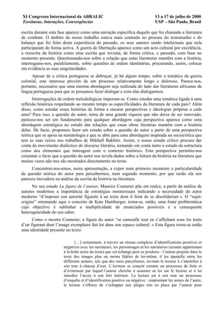 XI Congresso Internacional da ABRALIC                                             13 a 17 de julho de 2008
Tessituras, Interações, Convergências                                             USP – São Paulo, Brasil

escrita durante esta fase aparece como uma narração específica daquilo que foi chamado a literatura
de combate. O âmbito do nosso trabalho estava mais centrado no procura do testemunho e do
balanço que foi feito desta experiência do passado, os seus autores sendo intelectuais que nela
participaram de forma activa. A guerra de libertação aparece como um acto cultural por excelência,
a reescrita da história como uma escrita que revisita, de forma crítica, o passado, com base no
momento presente. Questionando-nos sobre a relação que estas literaturas mantêm com a história,
interrogamo-nos, paralelamente, sobre questões de ordem identitárias, procurando, assim, colocar
em evidência as suas singularidades.
      Apesar de a crítica portuguesa se debruçar, já há algum tempo, sobre a temática da guerra
colonial, este interesse provém de um processo relativamente longo e doloroso. Parece-nos,
portanto, necessário que uma mesma abordagem seja realizada do lado das literaturas africanas de
língua portuguesa para que as possamos fazer dialogar e com elas dialogarmos.
      Interrogações de ordem metodológicas imporam-se. Como estudar uma temática ligada à uma
reflexão histórica respeitando ao mesmo tempo as especificidades da literatura de cada país? Além
disso, como estudar essas histórias de forma a encarar perspectivas e ideologias próprias a cada
uma? Para isso, a questão do autor, tema de uma grande riqueza que não deixa de ser renovado,
pareceu-nos ser um fundamento para qualquer abordagem cuja perspectiva aparece como uma
abordagem estratégica no estudo das relações que essas obras literárias mantêm com a história
delas. De facto, propomos fazer um estudo sobre a questão do autor a partir de uma perspectiva
teórica que se apoia na narratologia e que se abre para uma abordagem inspirada na sociocrítica que
tem as suas raízes nos trabalhos de Mikhaïl Bakhtin. Assim, o nosso estudo crítico procura dar
conta do movimento dialéctico do discurso literário, tomando em conta tanto o estudo da estructura
como dos elementos que interagem com o contexto histórico. Esta perspectiva permitiu-nos
constatar o facto que a questão do autor nos revela dados sobre a leitura da história na literatura que
muitas vezes não nos são mostrados directamente no texto.
     Concentrar-nos-emos, nesta apresentação, a expor num primeiro momento a particularidade
da questão teórica do autor para percebermos, num segundo momento, por que razão ela nos
pareceu inovadora na análise da escrita da história na literatura.
      No seu estudo La figure de l’auteur, Maurice Couturier põe em realce, a partir da análise de
autores modernos a importância de estratégias metatextuais indicando a necessidade do autor
moderno “d’imposer son autorité figurale à un texte dont il feint de se désolidariser ». O “sujet-
origine” retomando aqui o conceito de Kate Hamburger, torna-se, então, uma fonte problemática
cujo objectivo é sublinhar a multiplicidade de enunciados possíveis e a consequente
heterogeneidade do seu saber.
      Como o mostra Couturier, a figura do autor “se camoufle tout en s’affichant sous les traits
d’un figurant dont l’image exemplaire fait loi dans son espace culturel. » Esta figura torna-se então
uma identidade presente no texto:

                               […] notamment, à travers un réseau complexe d’identifications positives et
                        négatives avec les narrateurs, les personnages et les narrataires (actants appartenant
                        à la boîte noire du texte) que cet échange peut se produire : l’auteur projette dans le
                        texte des images plus ou moins fidèles de lui-même, il les éparpille entre les
                        différents actants, tels que des mois parcellaires, invitant le lecteur à s’identifier à
                        son tour à chacun d’eux. L’écriture se conçoit comme un processus de fuite et
                        d’évitement par lequel l’auteur cherche à assumer sa loi sur le lecteur et à lui
                        interdire l’accès à son fort intérieur. La lecture est à son tour un processus
                        d’enquête et d’identification positive ou négative : empruntant les armes de l’autre,
                        le lecteur s’efforce de s’échapper aux pièges mis en place par l’auteur pour
 
