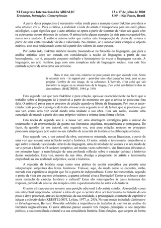 XI Congresso Internacional da ABRALIC                                            13 a 17 de julho de 2008
Tessituras, Interações, Convergências                                            USP – São Paulo, Brasil

       A partir desta perspectiva é necessário voltar ainda para a maneira como Bakthin considera o
acto artístico em si. Para o crítico, a realidade vivida do artista é transportada para um outro plano
axiológico, o que significa que o acto artístico se opera a partir de sistemas de valor aos quais vêm
se acrescentar novos sistemas de valores. O artista isola alguns aspectos da vida para reorganizá-los,
numa nova unidade. É então o autor-criador que realiza esta transposição de plano de valores a
partir de uma certa realidade vivida e valorizada. No entanto, se o autor-criador compôs o objecto
estético, este está posicionado como tal a partir dos valores do autor pessoa.
      Por outro lado, Bakthin também mostra, baseando-se na filosofia da linguagem, que para a
análise artística deve ser tomada em consideração a noção de linguagem a partir da sua
heteroglossia, isto é, enquanto conjunto múltiplo e heterogéneo de vozes e linguagens sociais. A
linguagem, no acto literário, joga com uma complexa rede de linguagens sociais, mas esta fica
centrada a partir de uma certa voz artistíca:

                               Dans le mot, une voix créatrice ne peut jamais être que seconde voix. Seule
                        la seconde voix – le rapport pur – peut-être sans objet jusqu’au bout, peut ne pas
                        projeter l’ombre de son image, de sa substance. L’écrivain, c’est celui qui sait
                        travailler la langue en se situant hors de la langue, c’est celui qui détient le don de
                        dire indirect. (BAKTHINE, 1984, p. 319)

      Esta segunda voz que para Bakthine é pura relação, apoia-se essencialemente no facto que o
trabalho sobre a linguagem só é possivel a partir do momento em que o artista se posiciona fora
dela. O artista só passa para o processo de criação quando se liberta da linguagem. Por isso, o autor-
criador, esta posição axiológica do texto situa-se num segundo nível de leitura que se posiciona, por
sua vez, como uma voz social dando uma unidade à sua obra. Esta voz social, assume uma
conceição do mundo a partir dos seus próprios valores e orienta desta forma o leitor.
      Esta noção de segunda voz é, a nosso ver, uma abordagem estratégica para a análise do
testemunho e da representação da guerra nas literaturas angolana, moçambicana e portuguesa. De
facto, da questão da voz autoral, esta segunda voz, esta pura relação, ressaem os principais
processos empregues pelo autor no seu trabalho de reescrita da história e da elaboração artística.
      Esta segunda voz, a voz autoral da obra, encontra-se orientada, nestas literaturas, a partir de
uma voz que assume uma reflexão social e histórica. O autor, artista e testemunha, empenha-se e
age sobre o mundo veiculando, através da linguagem, uma diversidade de valores e o seu modo de
ver e pensar a história. O carácter complexo, até muitas vezes subversivo, das literaturas africanas é,
em primeiro lugar, a manifestação de uma profunda reflexão sobre o carácter cultural e histórico
destas sociedades. Esta voz, mestre da sua obra, divulga a progressão do artista e testemunha
empenhado na sua realidade subjectiva, social e histórica.
      A reescrita da história surge como uma prática de escrita específica que propõe uma
interpretação subjectiva dos feitos históricos. Trata-se, aqui, do modo como se encontra, então,
narrada esta experiência singular que foi a guerra de independência. Como foi transmitida, segundo
o ponto de vista em que nos colocamos, a guerra colonial e/ou a libertação? Como se coloca o autor
nesta narração de carácter histórico e cultural? Estas são interrogações às quais tentamos dar
resposta, partindo da análise das relações entre o questionamento do autor e da história.
       O autor africano parece assumir uma posição adicional à do artista criador. Apreendido como
um intelectual empenhado, subsiste a ideia de que o escritor deve ser testemunha da história do seu
povo e deve preservar, através da expressão da sua realidade, a preocupação constante de exprimir e
educar a colectividade (KEESTELOOT, Lylian, 1977, p. 295). No seu estudo intitulado Littérature
et Développement, Bernard Mouralis sublinha a importância do trabalho do escritor na análise da
literatura negro-africana. O autor africano parece assumir três funções principais: o seu empenho
político, a sua consciência cultural e a sua consciência literária. Estas funções, que surgem de forma
 