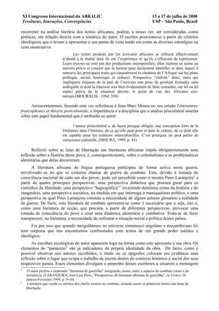XI Congresso Internacional da ABRALIC                                                 13 a 17 de julho de 2008
    Tessituras, Interações, Convergências                                                 USP – São Paulo, Brasil

recorrente na análise literária dos textos africanos, podem, a nosso ver, ser consideradas como
poéticas, em relação directa com a temática do autor. O escritor posiciona-se a partir de critérios
ideológicos que o levam a apresentar o seu ponto de vista tendo em conta as diversas estratégias na
cena enunciativa:
                                    Les textes produits par les écrivains africains se réfèrent effectivement
                             d’abord à la réalité dont ils ont l’expérience et qu’ils s’efforcent de représenter.
                             Leurs œuvres ne sont pas des productions intemporelles; elles mettent en scène un
                             univers précis et concret que le lecteur peut facilement identifier et dans lequel il
                             retrouve les principaux traits qui caractérisent la situation de l’Afrique sur les plans
                             politique, social, historique et culturel. Perspective “réaliste” donc, mais qui
                             impliquera toujours de la part de l’écrivain une prise de position formulée sans
                             ambiguïté et dont la fonction sera bien évidemment de faire connaître, sur tel ou tel
                             aspect précis de la situation décrite, le point de vue des Africains eux-
                             mêmes.(MOURALIS , 1984, 358)

      Acrescentaremos, fazendo esta vez referência à Jean-Marc Moura no seu estudo Littératures
francophones et théorie postcoloniale, a importância e a disciplina que a análise póscolonial assenta
sobre este papel fundamental que é atribuído ao autor:

                                     l’auteur postcolonial a, de façon presque obligée, une conception forte de la
                             littérature dans l’histoire, de ce qu’elle peut pour et dans la culture, de ce dont elle
                             est capable pour les relations interculturelles. C’est pourquoi on peut parler de
                             conscience culturelle. (MOURA, 1999, p. 43)

      Reflectir sobre as lutas de libertação nas literaturas africanas impõe obrigatoriamente uma
reflexão sobre a história desse povo, e, consequentemente, sobre o colonialismo e as problemáticas
identitárias que delas decorreram.
      A literatura africana de língua portuguesa participou de forma activa nesta guerra,
envolvendo–se no que se costuma chamar de guerra de combate. Esta, devido à tomada de
consciência nacional de cada um dos povos, pode ser percebida como o mostra Pires Laranjeira 2 a
partir de quatro principais perspectivas: uma perspectiva didáctica que procura guiar para os
caminhos da liberdade; uma perspectiva “hagiográfica”3 investindo domínios como da história e do
imaginário, uma perspectiva socrática, na medida em que interroga o maniqueísmo político, e uma
perspectiva na qual Pires Laranjeira constata a necessidade de alguns autores glosarem a realidade
da guerra. De facto, esta literatura de combate apresenta-se como é necessário que o seja, isto é,
como uma literatura de acção, que procura, a partir de diferentes perspectivas, provocar uma
tomada de consciência do povo e criar uma dinâmica identitária e combativa. Trata-se de fazer
transparecer, na literatura, a necessidade de enfrentar a situação social e política destes países.
      Foi por isso que quando mergulhámos no universo romanesco angolano e moçambicano foi
sem surpresa que nos encontramos confrontados com textos de um grande poder estético e
ideológico.
      As escolhas axiológicas do autor aparecem logo na forma como este apresenta a sua obra. Os
elementos do “paratexto” são já indicadores da própria identidade da obra. De facto, como é
possível observar nos autores escolhidos, o título ou os epígrafos colocam em evidência uma
reflexão sobre o lugar que ocupa o trabalho da escrita dentro do contexto histórico e social dos seus
respectivos países. Esses elementos divulgam o empenho desses escritores a situarem a mensagem
2
      O autor prefere a expressão “literatura de guerrilha” integrando, assim, tanto o aspecto do combate como o da
     resistência. (LARANJEIRA, José Luis Pires, “Perspectivas da literatura africana de guerrilha”, in Vértice 58,
     Janeiro-Fevereiro 1994, p. 9-10).
3
      Literatura que vende os méritos dos chefes mortos no combate, criando assim os primeiros heróis das lutas de
     libertação.
 