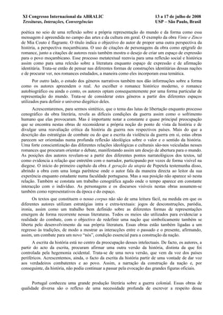 XI Congresso Internacional da ABRALIC                                      13 a 17 de julho de 2008
Tessituras, Interações, Convergências                                      USP – São Paulo, Brasil

poética no seio de uma reflexão sobre a própria representação do mundo e da forma como essa
mensagem é apreendida no campo das artes e da cultura em geral. O exemplo da obra Vinte e Zinco
de Mia Couto é flagrante. O título indica o objectivo do autor de propor uma outra perspectiva da
história, a perspectiva moçambicana. O uso de citações de personagens da obra como epígrafe do
romance, junto a citações de autores reais também mostra o desejo de criar um espaço de expressão
para o povo moçambicano. Esse processo metatextual reenvia para uma reflexão social e histórica
assim como para uma relexão sobre a literatura enquanto espaço de expressão e de afirmação
identitária. Trata-se então de pensar nas diferentes formas de construções identitárias dessas nações
e de procurar ver, nos romances estudados, a maneira como eles incorporam essa temática.
       Por outro lado, o estudo dos géneros narrativos também nos dão informações sobre a forma
como os autores apreendem o real. Ao escolher o romance histórico moderno, o romance
autobiográfico ou ainda o conto, os autores optam consequentemente por uma forma particular de
representação do mundo. Trata-se de considerar estes géneros a partir dos diferentes espaços
utilizados para definir o universo diegético deles.
      Acrescentaremos, para sermos sintético, que o tema das lutas de libertação enquanto processo
cenográfico da obra literária, revela as difíceis condições da guerra assim como o sofrimento
humano que elas provocaram. Mas é importante notar a constante e quase principal preocupação
que se encontra nestas obras de reconsiderar a própria noção do ponto de vista da história e de
divulgar uma reavaliação crítica da história da guerra nos respectivos países. Mais do que a
descrição das estratégias de combate ou do que a escrita da violência da guerra em si, estas obras
parecem ser orientadas numa profunda reflexão ideológica sobre o valor e o sentido da história.
Uma forte conscientização das diferentes relações ideológicas e culturais são-nos veiculadas nesses
romances que procuram orientar o debate, manifestando assim um desejo de abertura para o mundo.
As posições dos autores revelam-se a partir dos diferentes pontos narratológicos dos textos, tal
como evidencia a relação que entretêm com o narrador, participando por vezes de forma visível na
diegese. O início do primeiro capítulo da obra A geração da utopia de Pepetela testemunha disso,
abrindo a obra com uma longa parêntese onde o autor fala da maneira directa ao leitor da sua
experência enquanto estudante numa faculdade portuguesa. Mas a sua posição não aparece só nesta
relação. Também se constata um trabalho cenográfica agudo onde o tempo aparece em constante
interacção com o indivíduo. As personagens e os discursos visíveis nestas obras assumem-se
também como representativos da época e do espaço.
       Os textos que constituem o nosso corpus não são de uma leitura fácil, na medida em que os
diferentes autores utilizam estratégias intra e extra-textuais: jogos de desconstruções, paródia,
ironia, assim como um trabalho bem definido sobre as diferentes formas de representações
emergem de forma recorrente nessas literaturas. Todos os meios são utilizados para evidenciar a
realidade do combate, com o objectivo de redefinir uma nação que simbolicamente também se
liberta pelo desenvolvimento da sua própria literatura. Essas obras estão também ligadas a um
regresso às tradições, de modo a mostrar as interacções entre o passado e o presente, afirmando,
assim, um combate para um novo “nós”, condição essencial para a construção da nação.
      A escrita da história está no centro da preocupação desses intelectuais. De facto, os autores, a
partir do acto da escrita, procuram afirmar uma outra versão da história, distinta da que foi
controlada pela hegemonia ocidental. Trata-se de uma nova versão, que vem da voz dos países
periféricos. Acrescentemos, ainda, o facto da escrita da história partir de uma vontade de dar voz
aos verdadeiros combatentes e ao povo. Assim, a narração da construção da nação e, por
conseguinte, da história, não podia continuar a passar pela evocação das grandes figuras oficiais.


      Portugal conheceu uma grande produção literária sobre a guerra colonial. Essas obras de
qualidade diversa são o reflexo de uma necessidade profunda de escrever a respeito dessa
 