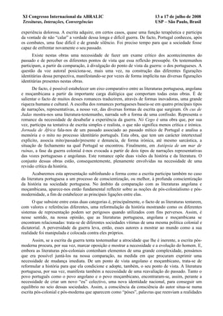 XI Congresso Internacional da ABRALIC                                       13 a 17 de julho de 2008
Tessituras, Interações, Convergências                                       USP – São Paulo, Brasil

experiência dolorosa. A escrita adquire, em certos casos, quase uma função terapêutica e participa
da vontade de não “calar” a verdade dessa longa e difícil guerra. De facto, Portugal conheceu, após
os combates, uma fase difícil e de grande silêncio. Foi preciso tempo para que a sociedade fosse
capaz de enfrentar novamente o seu passado.
      Existe nestas obras uma necessidade de fazer um exame crítico dos acontecimentos do
passado e de perceber os diferentes pontos de vista que essa reflexão pressupõe. Os testemunhos
participam, a partir da comparação, à divulgação do ponto de vista da guerra: o dos portugueses. A
questão da voz autoral posiciona-se, mais uma vez, na construção das diferentes figurações
identitárias dessa perspectiva, manifestando-se por vezes de forma implícita nas diversas figurações
identitárias presentes nestas obras.
      De facto, é possível estabelecer um eixo comparativo entre as literaturas portuguesa, angolana
e moçambicana a partir da importante carga dialógica que comportam todas estas obras. É de
salientar o facto de muitos desses romances traduzirem, através de formas inovadoras, uma grande
riqueza humana e cultural. A escolha dos romances portugueses baseia-se em quatro principais tipos
de narrações, representativas, a nosso ver, das diversas formas de escrita que surgiram. Os cus de
Judas mostra-nos uma literatura-testemunho, narrada sob a forma de uma confissão. Representa o
romance da necessidade de desabafar a experiência da guerra. Nó Cego é uma obra que, por sua
vez, participa na tentativa de escrita simples e realista, o que não significa menos crítica e irónica.
Jornada de África fala-nos de um passado associado ao passado mítico de Portugal e analisa a
memória e o mito no processo identitário português. Esta obra, que tem um carácter intertextual
explícito, associa mito/passado/presente e denuncia, de forma irónica, até mesmo sarcástica, a
situação de fechamento na qual Portugal se encontrou. Finalmente, em Autópsia de um mar de
ruínas, a fase da guerra colonial é-nos evocada a partir de dois tipos de narrações representativas
das vozes portuguesas e angolanas. Este romance opõe duas visões da história e da literatura. O
conjunto dessas obras estão, consequentemente, plenamente envolvidas na necessidade de uma
revisão crítica da história.
       Acabaremos esta apresentação sublinhando a forma como a escrita participa também no caso
da literatura portuguesa a um processo de conscientização, ou melhor, à profunda conscientização
da história na sociedade portuguesa. No âmbito da comparação com as literaturas angolana e
moçambicana, aparece-nos então fundamental reflectir sobre as noções de pós-colonialismo e pós-
modernidade, a fim de estabelecer as principais ligações entre elas.
      O que subsiste entre estas duas categorias é, principalmente, o facto de as literaturas tentarem,
com valores e referências diferentes, uma reformulação da história mostrando como os diferentes
sistemas de representação podem ser perigosos quando utilizados com fins perversos. Assim, é
nesse sentido, na nossa opinião, que as literaturas portuguesa, angolana e moçambicana se
encontram relacionadas: trata-se de diferentes sociedades vítimas de uma mesma política colonial e
dictatorial. A perversidade da guerra leva, então, esses autores a mostrar ao mundo como a sua
realidade foi manipulada e colocada contra eles próprios.
      Assim, se a escrita da guerra tenta testemunhar a atrocidade que lhe é inerente, a escrita pós-
moderna procura, por sua vez, marcar oposição e mostrar a necessidade e a evolução do homem. E,
embora as literaturas pós-coloniais contenham elementos de uma grande complexidade, pensámos
que era possível juntá-los na nossa comparação, na medida em que procuram exprimir uma
necessidade de mudança imediata. De um ponto de vista angolano e moçambicano, trata-se de
reformular a história para que ela condicione e adopte, também, o seu ponto de vista. A literatura
portuguesa, por sua vez, manifesta também a necessidade de uma reavaliação do passado. Tanto o
povo português como o povo angolano e o povo moçambicano, encontraram-se, assim, perante a
necessidade de criar um novo “eu” colectivo, uma nova identidade nacional, para conseguir um
equilíbrio no seio dessas sociedades. Assim, a consciência da consciência do autor situa-se numa
escrita pós-colonial e pós-moderna que aparecem como “póses”, palavras que reenviam a realidades
 