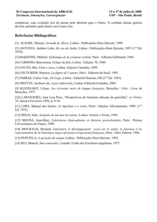 XI Congresso Internacional da ABRALIC                                      13 a 17 de julho de 2008
Tessituras, Interações, Convergências                                      USP – São Paulo, Brasil

complexas, cuja evolução tem de passar pela abertura para o Outro. O combate dessas guerras
deveria, portanto, pelo menos servir para isso.

Referências Bibliográficas

[1] ALEGRE, Manuel, Jornada de África, Lisboa : Publicações Dom Quixote, 1989.
[2] ANTUNES, António Lobo, Os cus de Judas, Lisboa : Publicações Dom Quixote, 1997 (1ère Ed.
1979).
[3] BAKHTINE, Mikhail, Esthétique de la création verbale, Paris : Editions Gallimard, 1984.
[4] CARDOSO, Boaventura, O fogo da fala, Lisboa : Edições 70, 1980.
[5] COUTO, Mia, Vinte e zinco, Lisboa: Edições Caminho, 1999.
[6] COUTURIER, Maurice, La figure de l’auteur, Paris : Editions du Seuil, 1995.
[7] FERRAZ, Carlos Vale, Nó Cego, Lisboa : Editorial Notícias, ND (1ère Ed. 1983).
[8] FREITAS, Ascêncio de, A paz enfurecida, Lisboa: Editorial Caminho, 2003.
[9] KESTELOOT, Lilyan, Les écrivains noirs de langue française, Bruxelles : Univ . Livre de
Bruxelles, 1977.
[10] LARANJEIRA, José Luis Pires, “Perspectivas da literatura africana de guerrilha”, in Vértice
58, Janeiro-Fevereiro 1994, p. 9-10.
[11] LIMA, Manuel dos Santos, As lágrimas e o vento, Porto : Edições Afrontamento, 1989. (1ère
Ed. 1975)
[12] MELO, João, Autópsia de um mar de ruínas, Lisboa: Assírio e Alvim, 1984.
[13] MOURA, Jean-Marc, Littératures francophones et théories postcoloniales, Paris : Presses
Universitaires de France, 1999.
[14] MOURALIS, Bernard, Littérature et développement : essai sur le statut, la fonction et la
représentation de la littérature négro-africaine d’expression française, Paris : Silex Edition, 1984.
[15] PEPETELA, A geração da utopia, Lisboa : Publicações Dom Quixote, 1992.
[16] RUI, Manuel, Sim camarada!, Luanda: União dos Escritores angolanos, 1977.
 