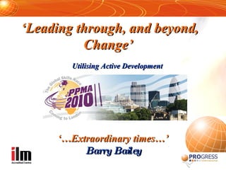 ‘ Leading through, and beyond, Change’   Utilising Active Development ‘… Extraordinary times…’ Barry Bailey 