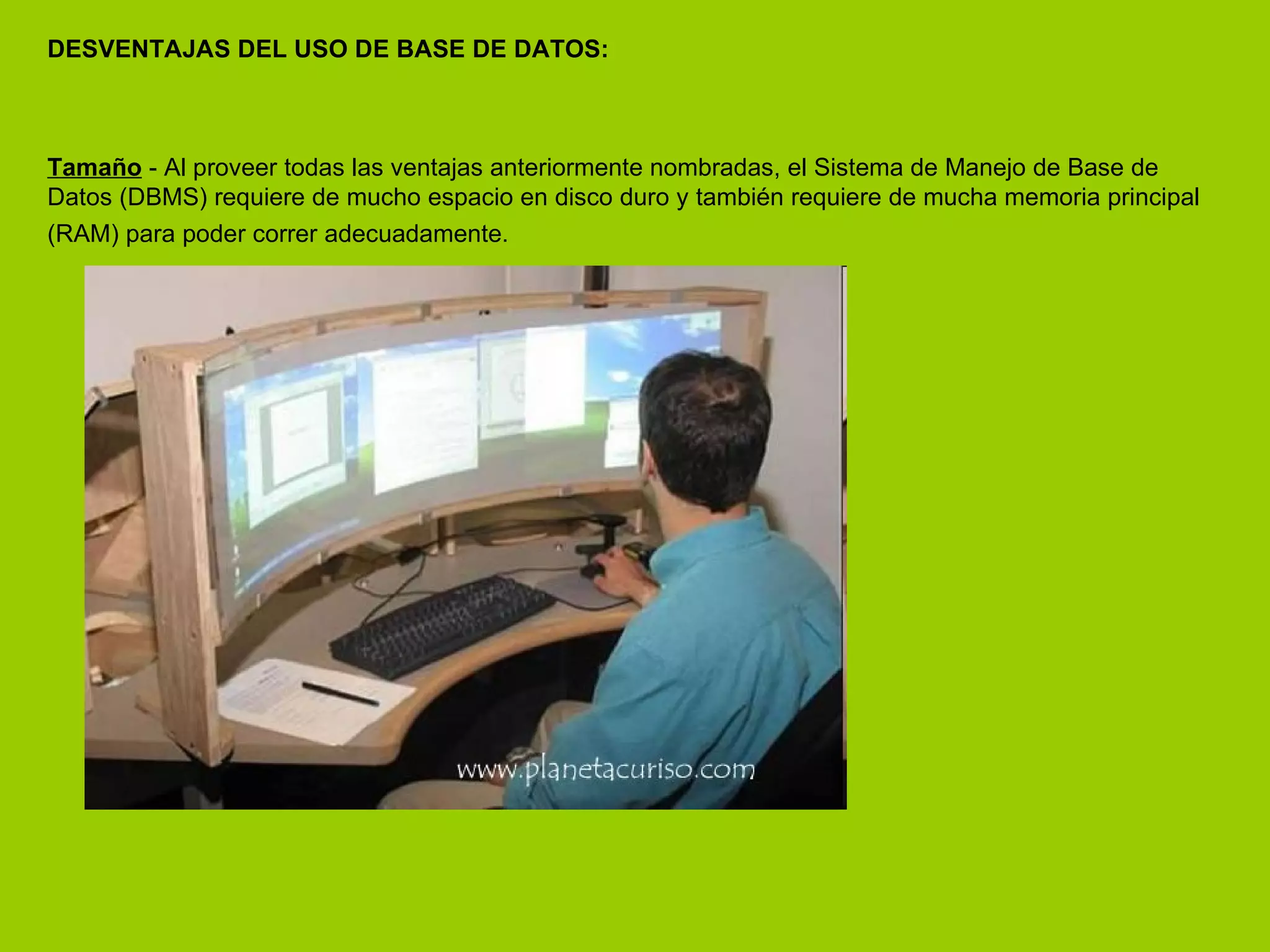 DESVENTAJAS DEL USO DE BASE DE DATOS: Tamaño  - Al proveer todas las ventajas anteriormente nombradas, el Sistema de Manejo de Base de Datos (DBMS) requiere de mucho espacio en disco duro y también requiere de mucha memoria principal (RAM) para poder correr adecuadamente.   