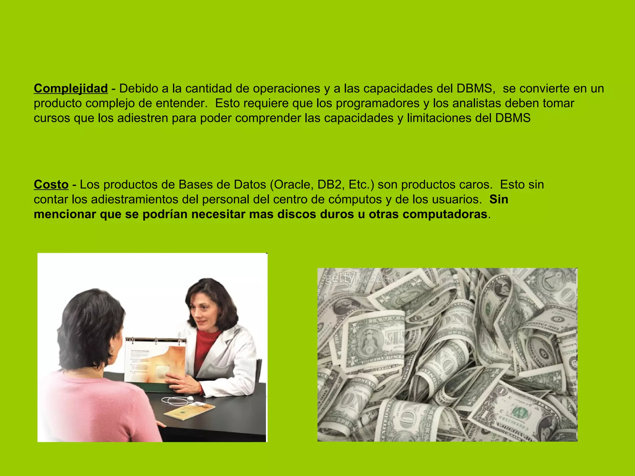 Complejidad  - Debido a la cantidad de operaciones y a las capacidades del DBMS,  se convierte en un producto complejo de entender.  Esto requiere que los programadores y los analistas deben tomar cursos que los adiestren para poder comprender las capacidades y limitaciones del DBMS  Costo  - Los productos de Bases de Datos (Oracle, DB2, Etc.) son productos caros.  Esto sin contar los adiestramientos del personal del centro de cómputos y de los usuarios.   Sin mencionar que se podrían necesitar mas discos duros u otras computadoras .  