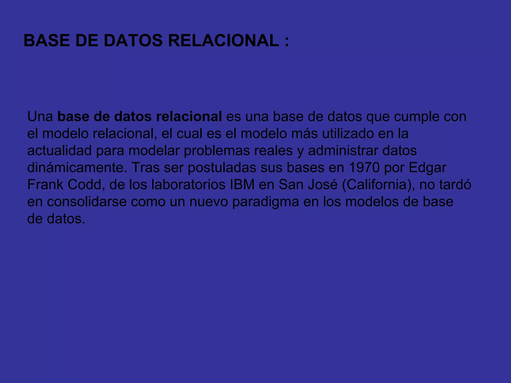 Una  base de datos relacional  es una base de datos que cumple con el modelo relacional, el cual es el modelo más utilizado en la actualidad para modelar problemas reales y administrar datos dinámicamente. Tras ser postuladas sus bases en 1970 por Edgar Frank Codd, de los laboratorios IBM en San José (California), no tardó en consolidarse como un nuevo paradigma en los modelos de base de datos. BASE DE DATOS RELACIONAL : 