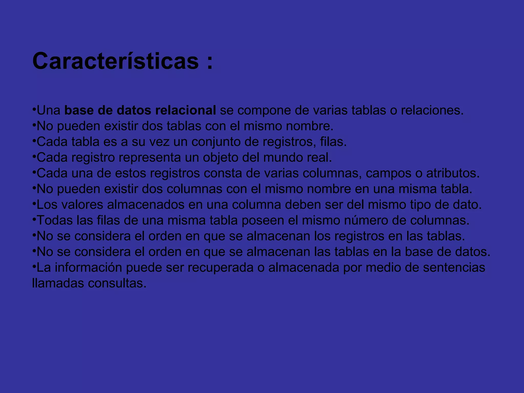 Características : Una  base de datos relacional  se compone de varias tablas o relaciones.  No pueden existir dos tablas con el mismo nombre.  Cada tabla es a su vez un conjunto de registros, filas. Cada registro representa un objeto del mundo real.  Cada una de estos registros consta de varias columnas, campos o atributos.  No pueden existir dos columnas con el mismo nombre en una misma tabla.  Los valores almacenados en una columna deben ser del mismo tipo de dato.  Todas las filas de una misma tabla poseen el mismo número de columnas.  No se considera el orden en que se almacenan los registros en las tablas.  No se considera el orden en que se almacenan las tablas en la base de datos.  La información puede ser recuperada o almacenada por medio de sentencias llamadas consultas.  