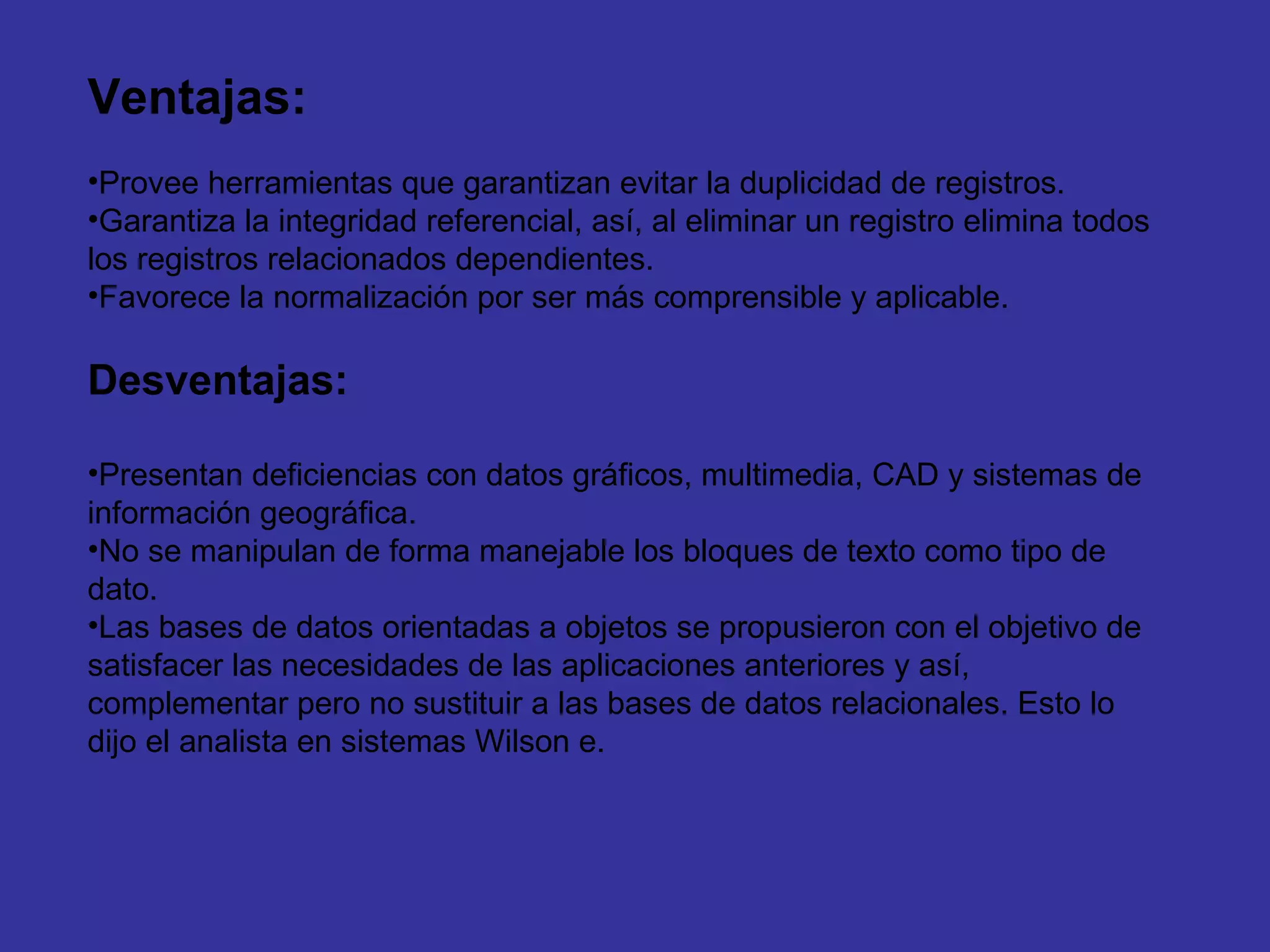 Ventajas: Provee herramientas que garantizan evitar la duplicidad de registros.  Garantiza la integridad referencial, así, al eliminar un registro elimina todos los registros relacionados dependientes.  Favorece la normalización por ser más comprensible y aplicable.  Desventajas: Presentan deficiencias con datos gráficos, multimedia, CAD y sistemas de información geográfica.  No se manipulan de forma manejable los bloques de texto como tipo de dato.  Las bases de datos orientadas a objetos se propusieron con el objetivo de satisfacer las necesidades de las aplicaciones anteriores y así, complementar pero no sustituir a las bases de datos relacionales. Esto lo dijo el analista en sistemas Wilson e. 