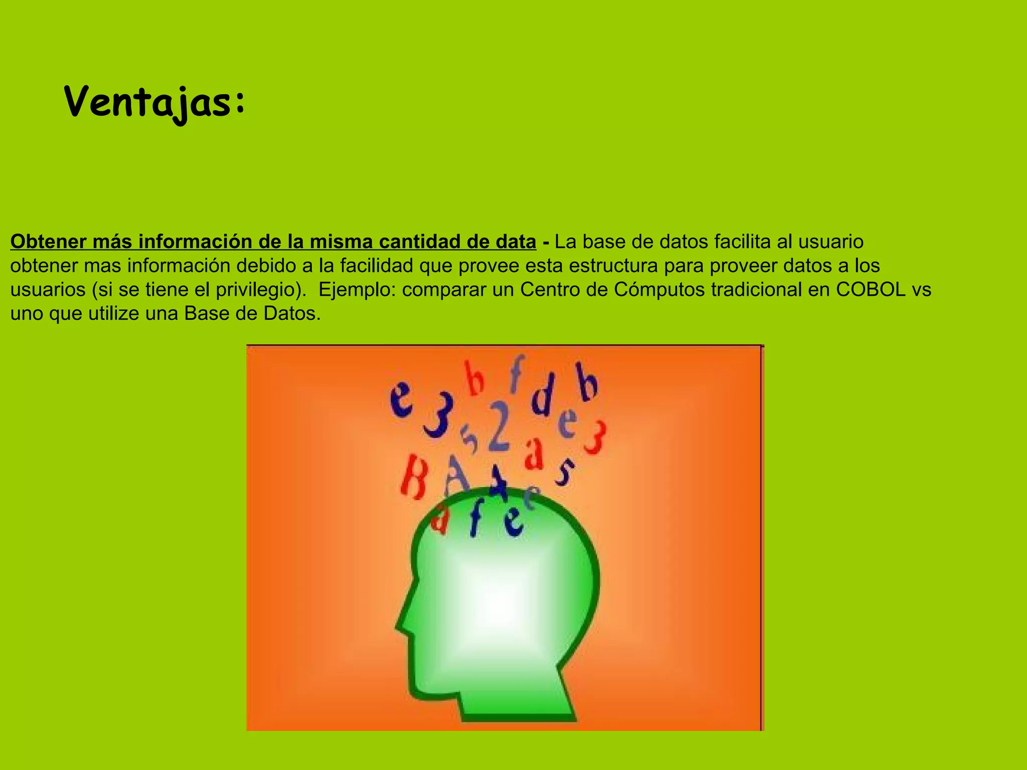 Ventajas: Obtener más información de la misma cantidad de data  -  La base de datos facilita al usuario obtener mas información debido a la facilidad que provee esta estructura para proveer datos a los usuarios (si se tiene el privilegio).  Ejemplo: comparar un Centro de Cómputos tradicional en COBOL vs uno que utilize una Base de Datos.  