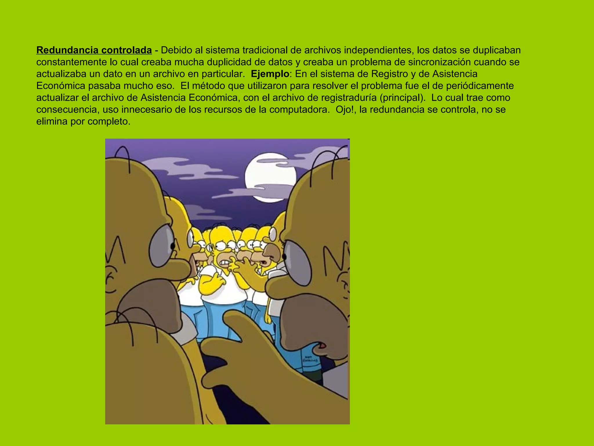 Redundancia controlada  - Debido al sistema tradicional de archivos independientes, los datos se duplicaban constantemente lo cual creaba mucha duplicidad de datos y creaba un problema de sincronización cuando se actualizaba un dato en un archivo en particular.   Ejemplo : En el sistema de Registro y de Asistencia Económica pasaba mucho eso.  El método que utilizaron para resolver el problema fue el de periódicamente actualizar el archivo de Asistencia Económica, con el archivo de registraduría (principal).  Lo cual trae como consecuencia, uso innecesario de los recursos de la computadora.  Ojo!, la redundancia se controla, no se elimina por completo.  