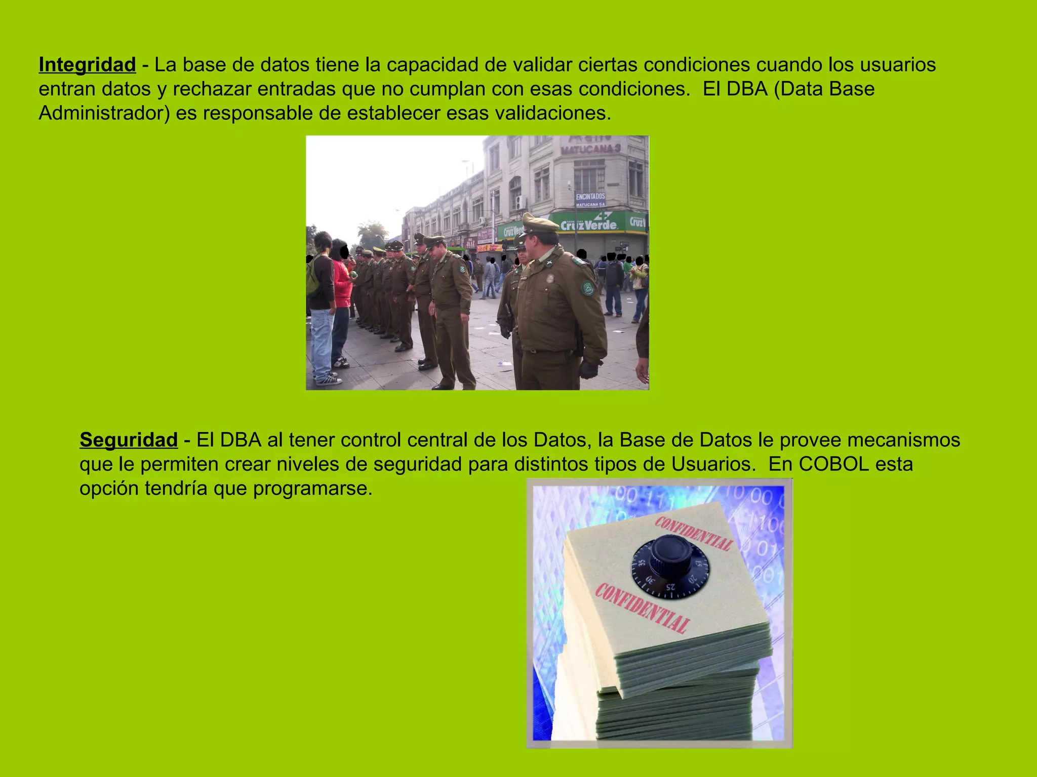 Integridad  - La base de datos tiene la capacidad de validar ciertas condiciones cuando los usuarios entran datos y rechazar entradas que no cumplan con esas condiciones.  El DBA (Data Base Administrador) es responsable de establecer esas validaciones.  Seguridad  - El DBA al tener control central de los Datos, la Base de Datos le provee mecanismos que le permiten crear niveles de seguridad para distintos tipos de Usuarios.  En COBOL esta opción tendría que programarse. 