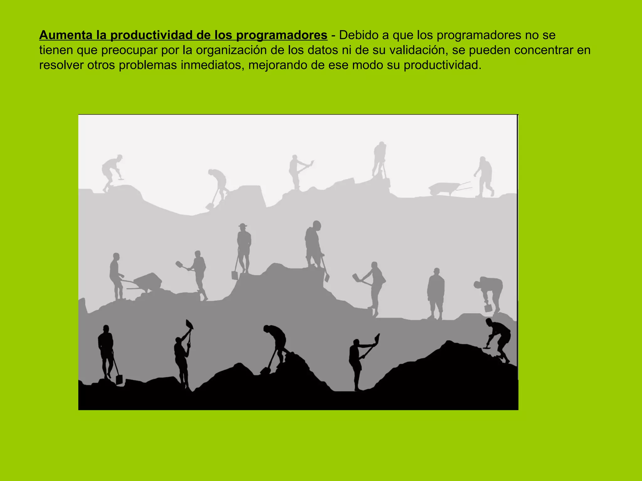 Aumenta la productividad de los programadores  - Debido a que los programadores no se tienen que preocupar por la organización de los datos ni de su validación, se pueden concentrar en resolver otros problemas inmediatos, mejorando de ese modo su productividad.  