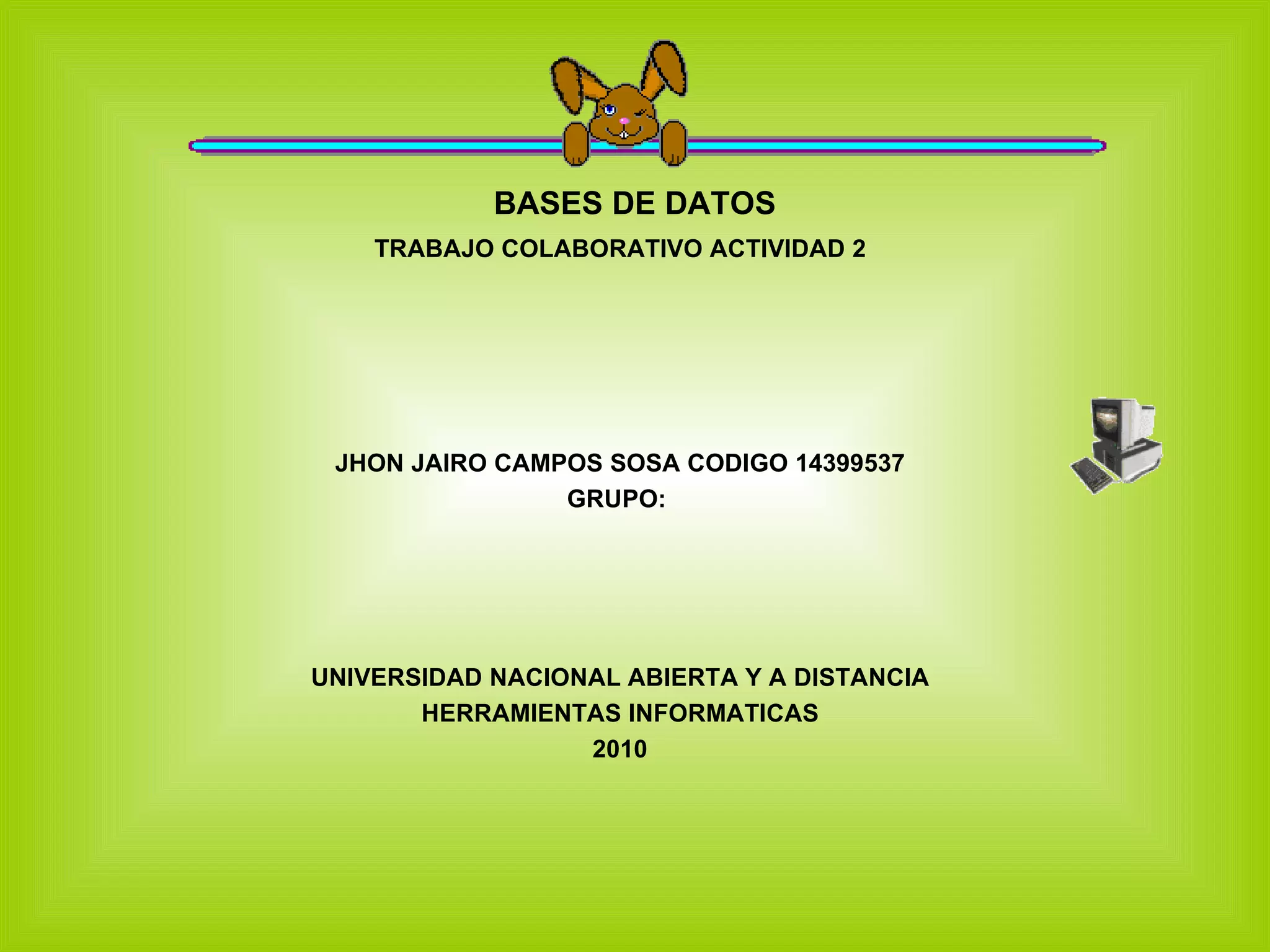 BASES DE DATOS TRABAJO COLABORATIVO ACTIVIDAD 2 JHON JAIRO CAMPOS SOSA CODIGO 14399537 GRUPO: UNIVERSIDAD NACIONAL ABIERTA Y A DISTANCIA HERRAMIENTAS INFORMATICAS 2010