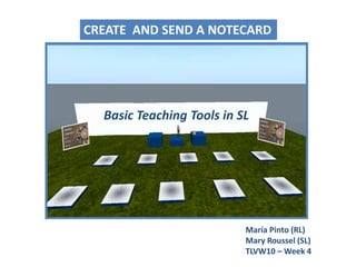 CREATE  AND SEND A NOTECARD Basic Teaching Tools in SL María Pinto (RL)Mary Roussel (SL) TLVW10 – Week 4 