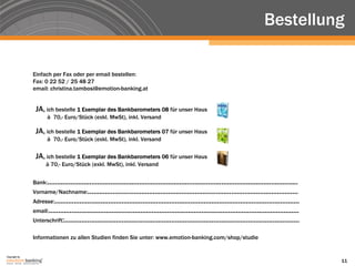 Bestellung

               Einfach per Fax oder per email bestellen:
               Fax: 0 22 52 / 25 48 27
               email: christina.tambosi@emotion-banking.at


                JA, ich bestelle 1 Exemplar des Bankbarometers 08 für unser Haus
                      à 70,- Euro/Stück (exkl. MwSt), inkl. Versand

                JA, ich bestelle 1 Exemplar des Bankbarometers 07 für unser Haus
                      à 70,- Euro/Stück (exkl. MwSt), inkl. Versand

                JA, ich bestelle 1 Exemplar des Bankbarometers 06 für unser Haus
                     à 70,- Euro/Stück (exkl. MwSt), inkl. Versand


               Bank:...................................................................................................................................
               Vorname/Nachname:..............................................................................................................
               Adresse:................................................................................................................................
               email:...................................................................................................................................
               Unterschrift:...........................................................................................................................

               Informationen zu allen Studien finden Sie unter: www.emotion-banking.com/shop/studie


Copyright by
                                                                                                                                                           11
 