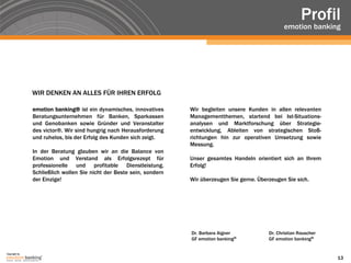 Profil
                                                                                                           emotion banking




               WIR DENKEN AN ALLES FÜR IHREN ERFOLG

               emotion banking® ist ein dynamisches, innovatives      Wir begleiten unsere Kunden in allen relevanten
               Beratungsunternehmen für Banken, Sparkassen            Managementthemen, startend bei Ist-Situations-
               und Genobanken sowie Gründer und Veranstalter          analysen und Marktforschung über Strategie-
               des victor®. Wir sind hungrig nach Herausforderung     entwicklung, Ableiten von strategischen Stoß-
               und ruhelos, bis der Erfolg des Kunden sich zeigt.     richtungen hin zur operativen Umsetzung sowie
                                                                      Messung.
               In der Beratung glauben wir an die Balance von
               Emotion und Verstand als Erfolgsrezept für             Unser gesamtes Handeln orientiert sich an Ihrem
               professionelle und profitable Dienstleistung.          Erfolg!
               Schließlich wollen Sie nicht der Beste sein, sondern
               der Einzige!                                           Wir überzeugen Sie gerne. Überzeugen Sie sich.




                                                                      Dr. Barbara Aigner            Dr. Christian Rauscher
                                                                      GF emotion banking®           GF emotion banking®

Copyright by
                                                                                                                             13
 