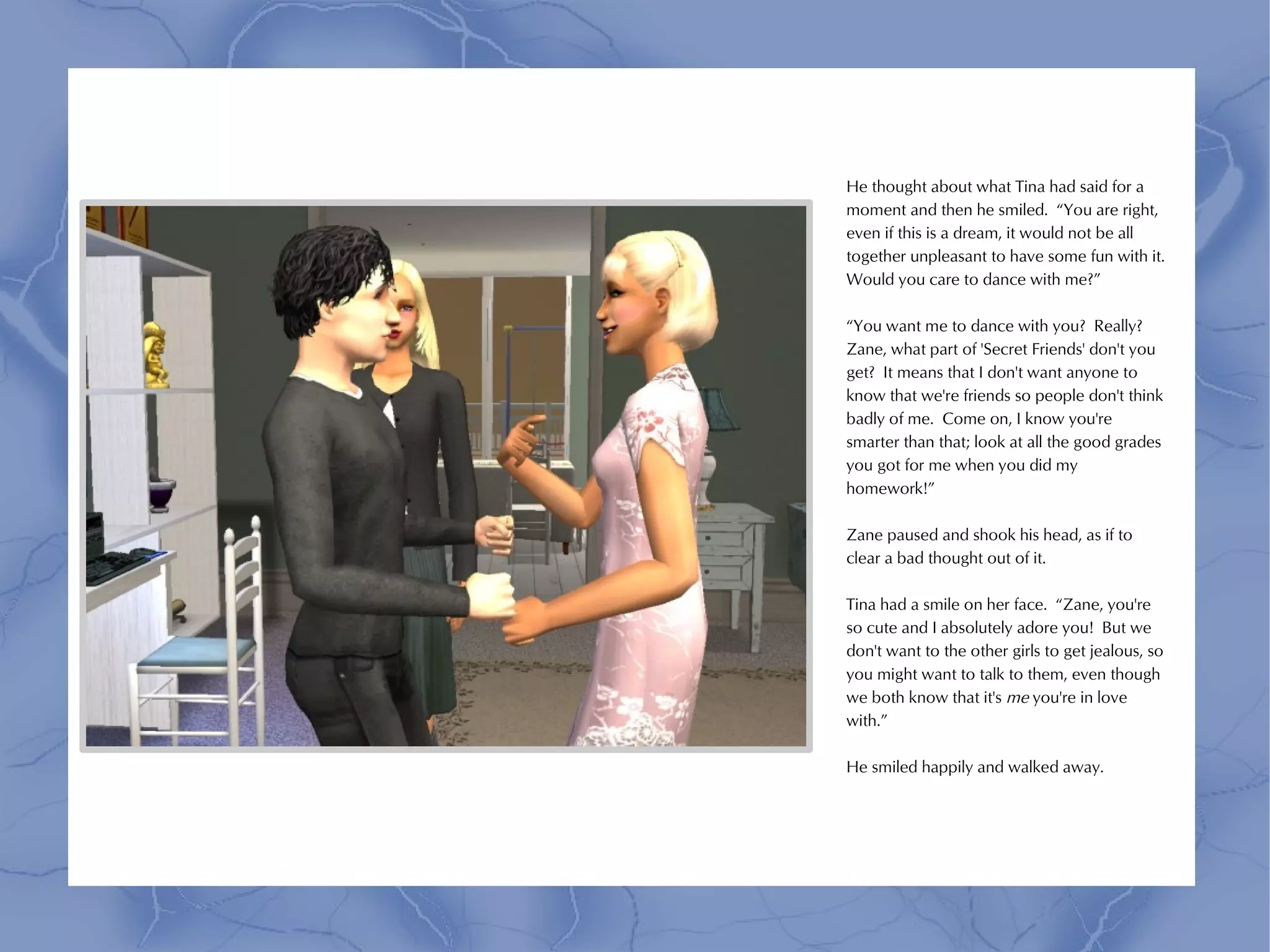 He thought about what Tina had said for a
moment and then he smiled. “You are right,
even if this is a dream, it would not be all
together unpleasant to have some fun with it.
Would you care to dance with me?”

“You want me to dance with you? Really?
Zane, what part of 'Secret Friends' don't you
get? It means that I don't want anyone to
know that we're friends so people don't think
badly of me. Come on, I know you're
smarter than that; look at all the good grades
you got for me when you did my
homework!”

Zane paused and shook his head, as if to
clear a bad thought out of it.

Tina had a smile on her face. “Zane, you're
so cute and I absolutely adore you! But we
don't want to the other girls to get jealous, so
you might want to talk to them, even though
we both know that it's me you're in love
with.”

He smiled happily and walked away.
 