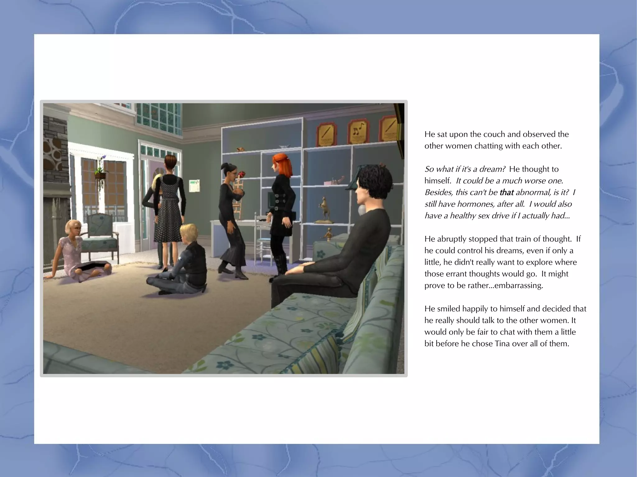 He sat upon the couch and observed the
other women chatting with each other.

So what if it's a dream? He thought to
himself. It could be a much worse one.
Besides, this can't be that abnormal, is it? I
still have hormones, after all. I would also
have a healthy sex drive if I actually had...

He abruptly stopped that train of thought. If
he could control his dreams, even if only a
little, he didn't really want to explore where
those errant thoughts would go. It might
prove to be rather...embarrassing.

He smiled happily to himself and decided that
he really should talk to the other women. It
would only be fair to chat with them a little
bit before he chose Tina over all of them.
 