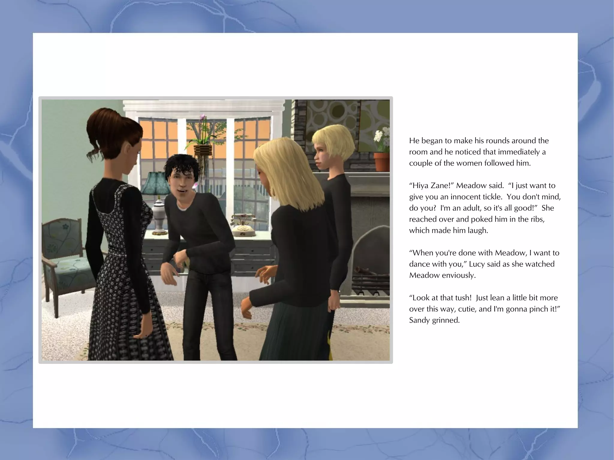 He began to make his rounds around the
room and he noticed that immediately a
couple of the women followed him.

“Hiya Zane!” Meadow said. “I just want to
give you an innocent tickle. You don't mind,
do you? I'm an adult, so it's all good!” She
reached over and poked him in the ribs,
which made him laugh.

“When you're done with Meadow, I want to
dance with you,” Lucy said as she watched
Meadow enviously.

“Look at that tush! Just lean a little bit more
over this way, cutie, and I'm gonna pinch it!”
Sandy grinned.
 